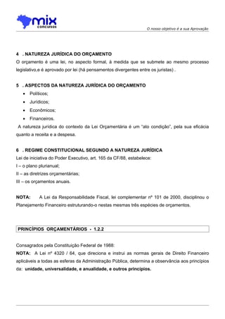 O nosso objetivo é a sua Aprovação




4 . NATUREZA JURÍDICA DO ORÇAMENTO
O orçamento é uma lei, no aspecto formal, à medida que se submete ao mesmo processo
legislativo,e é aprovado por lei (há pensamentos divergentes entre os juristas) .


5 . ASPECTOS DA NATUREZA JURÍDICA DO ORÇAMENTO
   •   Políticos;
   •   Jurídicos;
   •   Econômicos;
   •   Financeiros.
A natureza jurídica do contexto da Lei Orçamentária é um “ato condição”, pela sua eficácia
quanto a receita e a despesa.


6 . REGIME CONSTITUCIONAL SEGUNDO A NATUREZA JURÍDICA
Lei de iniciativa do Poder Executivo, art. 165 da CF/88, estabelece:
I – o plano plurianual;
II – as diretrizes orçamentárias;
III – os orçamentos anuais.


NOTA:       A Lei da Responsabilidade Fiscal, lei complementar nº 101 de 2000, disciplinou o
Planejamento Financeiro estruturando-o nestas mesmas três espécies de orçamentos.




PRINCÍPIOS ORÇAMENTÁRIOS - 1.2.2


Consagrados pela Constituição Federal de 1988:
NOTA: A Lei nº 4320 / 64, que direciona e instrui as normas gerais de Direito Financeiro
aplicáveis a todas as esferas da Administração Pública, determina a observância aos princípios
da: unidade, universalidade, e anualidade, e outros princípios.
 
