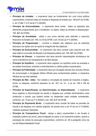 O nosso objetivo é a sua Aprovação

   Princípio da Unidade:       o orçamento deve se fundamentar em uma única política
    orçamentária, contendo todas as receitas e despesas do Estado (art. 165,& 8º da CF/88,
    e art. 2º,&& 1º e 2º da lei nº 4.320/64).
   Princípio da Universalidade:        o orçamento deve conter        todos os aspectos dos
    elementos programáveis que o constituem, ou sejam, todas as receitas e despesas(art.
    165, &5º da CF/88).
   Princípio da Anualidade:         adota o ano como período para delimitar o exercício
    financeiro do Estado (art. 165, inc.III da CF/88, e art. 34 da Lei nº 4.320/64).
   Princípio da Programação :          envolve a seleção dos objetivos que se pretende
    alcançar,e as ações com as quais se chegará até tais objetivos;
   Princípio da Exclusividade: no orçamento não deve constar outro assunto que não
    seja relativo à previsão de Receita e de Despesa pública (art. 165, &8º da CF/88).
   Princípio da Clareza: o orçamento não deve permitir interpretações duvidosas,e de
    suma importância ser transparente e de fácil clareza.
   Princípio do Equilíbrio: o orçamento deve registrar um equilíbrio entre as entradas e
    as saídas financeiras, evitando o endividamento ou déficit público orçamentário.
   Princípio da Publicidade: o orçamento deve ser divulgado através dos veículos oficiais
    de comunicação e divulgação (Diário Oficial) para conhecimento público, e respectiva
    eficácia de sua real validade.
   Princípio do Não - afeto: fica vedada a vinculação de receita de impostos a órgãos,
    fundo, ou despesa, conforme expresso no art. 167, inc. IV, e os art. 158 e 159 da
    CF/88.
   Princípio da Especificação, ou Descriminação, ou Especialização:                   o orçamento
    deve registrar a discriminação da receita e despesa por unidade administrativa, para
    evidenciar o quanto que poderá render ou despender cada unidade considerada,
    conforme art. 15 da Lei nº 4.320/64, e art. 165, & 6º da CF/88.
   Princípio do Orçamento Bruto: o orçamento deve constar de todas as parcelas da
    receita e da despesa, em valores originais, de acordo com o art. 6º da Lei nº 4.320/64,
    vedadas quaisquer deduções.
   Princípio da Transparência Fiscal:          obriga o plano orçamentário a ser levado à
    avaliação pública (ao povo), pela divulgação do plano e do orçamento público, quanto a
    prestação de contas da execução orçamentária, conforme art. 48 e parágrafo único da
    Lei de Responsabilidade Fiscal.
 