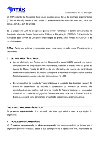 O nosso objetivo é a sua Aprovação

a) O Presidente da República deve enviar o projeto anual de Lei de Diretrizes Orçamentárias
(LDO) até oito (8) meses e meio antes do encerramento do exercício financeiro, para sua
sanção (art. 57, & 2º da CF/88).


b) O projeto de LDO no Congresso, poderá sofrer “emendas” a serem apresentadas na
Comissão Mista de Planos, Orçamentos Públicos e Fiscalização (CMPOF). O Presidente da
República pode enviar ao Congresso modificação do plano, antes votado na CMPOF e de
receber parecer.


NOTA: Existe no sistema orçamentário atual, uma certa conexão entre Planejamento e
Orçamento.


2 . LEI ORÇAMENTÁRIA ANUAL
   •   Ao ser elaborado um Projeto de Lei Orçamentária Anual (LOA), conterá um quadro
       demonstrativo da programação dos orçamentos, objetivos e metas (que faz parte do
       Anexo de Metas Fiscais da LDO), e de um informativo de reserva de contingência
       destinado ao atendimento do passivo contingente e de outros riscos possíveis e eventos
       fiscais imprevistos, que deverão ser bem definidos na LDO.


   •   Deverá constituir da receita do Tesouro Nacional o resultado das despesas (gastos) do
       Banco do Brasil,depois de apurado a constituição ou reversão de reserva. Na
       possibilidade de ser positivo, fará parte da receita do Tesouro Nacional, e, se negativo
       constituirá da consta de obrigação do Tesouro Nacional para com o Banco Central do
       Brasil, e, constará como consignado em dotação específica no orçamento anual.




PROCESSO ORÇAMENTÁRIO – 1.2.4
O processo orçamentário, é a sucessão de atos, que culmina com a aprovação do
orçamento.


1 . PORCESSO ORÇAMENTÁRIO
a) Processo orçamentário ou ciclo orçamentário representa o período de tempo que o
orçamento público se realiza, desde a sua concepção até a apreciação final, respeitadas as
 