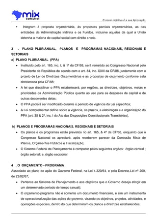 O nosso objetivo é a sua Aprovação

            Integram à proposta orçamentária, às propostas parciais orçamentárias, as das
            entidades da Administração Indireta e os Fundos, inclusive aquelas da qual a União
            detenha a maioria do capital social com direito a voto.


3       .    PLANO PLURIANUAL,          PLANOS      E   PROGRAMAS NACIONAIS, REGIONAIS E
SETORIAIS
a) PLANO PLURIANUAL (PPA)
    •       Instituído pelo art. 165, inc. I, & 1º da CF/88, será remetido ao Congresso Nacional pelo
            Presidente da República de acordo com o art. 84, inc. XXIII da CF/88, juntamente com o
            projeto de Lei de Diretrizes Orçamentárias e as propostas de orçamento conforme esta
            direcionada pela CF/88;
    •       A lei que disciplinar o PPA estabelecerá, por regiões, as diretrizes, objetivos, metas e
            prioridades da Administração Pública quanto ao uso para as despesas de capital e de
            outras decorrentes delas;
    •       O PPA poderá ser modificado durante o período de vigência da Lei específica;
    •       A Lei complementar define sobre a vigência, os prazos, a elaboração e a organização do
            PPA (art. 35 & 2º, inc. I do Ato das Disposições Constitucionais Transitórias).


b) PLANOS E PROGRAMAS NACIONAIS, REGIONAIS E SETORIAIS
    •       Os planos e os programas estão previstos no art. 165, & 4º da CF/88, enquanto que o
            Congresso Nacional os apreciará, após receberem parecer da Comissão Mista de
            Planos, Orçamentos Públicos e Fiscalização;
    •       O Sistema Federal de Planejamento é composto pelos seguintes órgãos: órgão central ;
            órgão setorial; e, órgão seccional


4 . O ORÇAMENTO - PROGRAMA
Associado ao plano de ação do Governo Federal, na Lei 4.320/64, e pelo Decreto-Lei nº 200,
de 23/02/67;
    •       Pertence ao Sistema de Planejamento e aos objetivos que o Governo deseja atingir em
            um determinado período de tempo (anual);
    •       O orçamento-programa não é somente um documento financeiro, é sim um instrumento
            de operacionalização das ações do governo, visando os objetivos, projetos, atividades, e
            operações especiais, dentro do que determinam os planos e diretrizes estabelecidos;
 