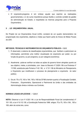 O nosso objetivo é a sua Aprovação


   •   O   orçamento-programa      é   em   síntese     aquele   que   exprime    as   realizações
       governamentais, e é de suma importância porque facilita o controle contábil da gestão
       da administração do Estado, e respeitadas as mesmas perguntas para a Proposta
       Orçamentária;


5 . LEI ORÇAMENTÁRIA ANUAL


Do Projeto de Lei Orçamentária Anual (LOA), constará de um quadro demonstrativo da
programação dos orçamentos, objetivos e metas que fazem parte do Anexo de Metas Fiscais
da LDO.




MÉTODOS, TÉCNICAS E INSTRUMENTOS DO ORÇAMENTO PÚBLICO – 1.2.5
   1. É observado o sistema de classificações orçamentárias, que facilitam e padronizam as
       informações, permitindo uma melhor visualização do orçamento por poder, ou por
       função de governo, ou por programa, ou por categoria econômica;


   2. Atualmente pode-se verificar se todas as ações do governo foram atingidas quanto ao
       seu objetivo, metas, e prioridades, com base no Decreto nº 2.829 / 99 e as Portarias nº
       117/98, substituída pela Portaria nº 42 / 99, e nº 51 / 98 do Ministério do Planejamento
       e Orçamento que modificaram o processo de planejamento e orçamento                 do setor
       público;


   3. Os art. 70 a 75, 163 e 164, 165 a 169 da CF/88 orientam quanto a Fiscalização Contábil,
       Financeira , Orçamentária, Operacional e Patrimonial da União e das entidades da
       Administração direta e indireta e ao Controle;




NORMAS LEGAIS APLICÁVEIS - 1.2.5.1


NOTA: Observar a Lei nº 4.320 / 64, a Lei de Responsabilidade Fiscal (lei complementar) nº
101 / 00, a Lei nº 8.112 / 90, a Constituição Federal de 1988 artigos: 70 a 75, 163 e 164, 165 a
169, além de outras leis, como:
 
