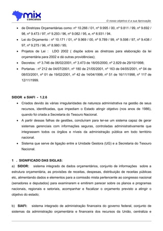 O nosso objetivo é a sua Aprovação


   •   de Diretrizes Orçamentárias como: nº 10.266 / 01, nº 9.995 / 00, nº 9.811 / 99, nº 9.692 /
       98, nº 9.473 / 97, nº 9.293 / 96, nº 9.082 / 95, e, nº 8.931 / 94.
   •   Lei do Orçamento : nº 10.171 / 01, nº 9.969 / 00, nº 9.789 / 99, nº 9.598 / 97, nº 9.438 /
       97, nº 9.275 / 96, nº 8.980 / 95;
   •   Projetos de Lei :     LDO 2002 ( dispõe sobre as diretrizes para elaboração da lei
       orçamentária para 2002 e dá outras providências);
   •   Decretos: nº 3.746 de 06/02/2001, nº 3.473 de 18/05/2000, nº 2.829 de 29/10/1998;
   •   Portarias : nº 212 de 04/07/2001, nº 180 de 21/05/2001, nº 163 de 04/05/2001, nº 04 de
       08/03/2001, nº 01 de 19/02/2001, nº 42 de 14/04/1999, nº 51 de 16/11/1998, nº 117 de
       12/11/1999.




SIDOR e SIAFI - 1.2.6
   •   Criados devido às várias irregularidades de natureza administrativa na gestão de seus
       recursos, identificadas, que impediam o Estado atingir objetivo (nos anos de 1986),
       quando foi criada a Secretaria do Tesouro Nacional.
   •   A partir dessas falhas de gestões, concluíram para ter-se um sistema capaz de gerar
       sistemas gerenciais com informações seguras, controladas administrativamente que
       integrassem todos os órgãos e níveis da administração pública em todo território
       nacional.
   •   Sistema que serve de ligação entre a Unidade Gestora (UG) e a Secretaria do Tesouro
       Nacional.


1 . SIGNIFICADO DAS SIGLAS:
a) SIDOR:      sistema integrado de dados orçamentários, conjunto de informações sobre a
estrutura orçamentária, as provisões de receitas, despesas, distribuição de receitas públicas
etc, alimentando dados e elementos para a comissão mista pertencente ao congresso nacional
(senadores e deputados) para examinarem e emitirem parecer sobre os planos e programas
nacionais, regionais e setoriais, acompanhar e fiscalizar o orçamento previsto a atingir o
objetivo do estado;


b) SIAFI:     sistema integrado de administração financeira do governo federal, conjunto de
sistemas da administração orçamentária e financeira dos recursos da União, centraliza e
 