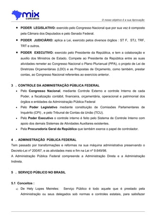 O nosso objetivo é a sua Aprovação


   •    PODER LEGISLATIVO: exercido pelo Congresso Nacional que por sua vez é composto
        pela Câmara dos Deputados e pelo Senado Federal.

   •    PODER JUDICIÁRIO: aplica a Lei, exercido pelos diversos órgãos : ST F, STJ, TRF,
        TRT e outros.

   •    PODER EXECUTIVO: exercido pelo Presidente da República, e tem a colaboração e
        auxilio dos Ministros de Estado. Compete ao Presidente da República entre as suas
        atividades remeter ao Congresso Nacional o Plano Plurianual (PPA), o projeto de Lei de
        Diretrizes Orçamentárias (LDO) e as Propostas de Orçamento, como também, prestar
        contas, ao Congresso Nacional referentes ao exercício anterior.


3 . CONTROLE DA ADMINISTRAÇÃO PÚBLICA FEDERAL
   •    Pelo Congresso Nacional, mediante Controle Externo e controle Interno de cada
        Poder, a fiscalização contábil, financeira, orçamentária, operacional e patrimonial dos
        órgãos e entidades da Administração Pública Federal
   •    Pelo Poder Legislativo mediante constituição de Comissões Parlamentares de
        Inquérito (CPI) , e pelo Tribunal de Contas da União (TCU).
   •    Pelo Poder Executivo o controle interno é feito pelo Sistema de Controle Interno com
        apoio dos demais Sistemas de Atividades Auxiliares existentes.
   •    Pela Procuradoria Geral da República que também exerce o papel de controlador.


4 . ADMINISTRAÇÃO PÚBLICA FEDERAL
Tem passado por transformações e reformas na sua máquina administrativa preservando o
Decreto-Lei nº 200/67, e as atividades meio e fim na Lei nº 9.649/98.
A Administração Pública Federal compreende a Administração Direta e a Administração
Indireta.


5 . SERVIÇO PÚBLICO NO BRASIL


5.1 Conceitos :
   a)   De Hely Lopes Meireles:       Serviço Público é todo aquele que é prestado pela
        Administração ou seus delegados sob normas e controles estatais, para satisfazer
 