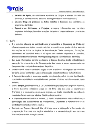 O nosso objetivo é a sua Aprovação

      a)   Tabelas de Apoio, no subsistema apresenta os códigos e nomes utilizados no
           processo, e permite consulta de dados dos orçamentos de forma codificada;
      b) Elaborar Proposta processa os dados (receitas e despesas) que comporão os

           orçamentos da União;
      c)   Cadastro de Atividades e Projetos, armazena informações que permitam
           responder às indagações sobre as ações de governo programadas nos orçamentos
           da União.


b) SIAFI:
  •   É o principal sistema da administração orçamentária e financeira da União,por
      oferecer suporte aos órgãos centrais, setoriais e executores da gestão pública, além de
      informações de todos os órgãos da Administração Direta, Autarquias, Fundações,
      Sociedades de Economia Mista e os órgãos dos Poderes Legislativo e Judiciário,
      proporcionando um sistema de informações seguro para a Contabilidade da União;
  •   Das suas informações, permite-se elaborar o Balanço Geral da União e Relatórios de
      execução do orçamento e de Demonstração das contas a serem apresentadas ao
      Congresso Nacional pelo Presidente da República;
  •   Deste sistema, pode-se oferecer a opção “DARF Eletrônico” aos órgãos e as entidades
      da Conta Única, facilitando o uso da arrecadação e recolhimento dos títulos federais;
  •   O Tesouro Nacional é o seu maior usuário, permitindo-lhe definir normas de utilização,
      orientando e controlando as atividades dos gestores públicos, também usuários deste
      sistema;
  •   Com a sanção, pelo Presidente, à Lei Orçamentária aprovada pelo Congresso Nacional,
      o Poder Executivo estabelece prazo de até trinta (30) dias para a programação
      financeira e o cronograma da despesa mensal, por órgão, respeitando as metas de
      resultados fiscais conforme a Lei de Diretrizes Orçamentária;
  •   A programação Financeira atua sob três (3) níveis: a Secretaria do Tesouro Nacional, a
      participação das subsecretarias de Planejamento, Orçamento e Administração e as
      Unidades Gestoras Executoras (UGE);
  •   Compete ao Tesouro Nacional ditar diretrizes para a elaboração e formulação da
      programação financeira dos órgãos vinculados e a descentralização dos recursos
      financeiros recebidos do órgão central;
 