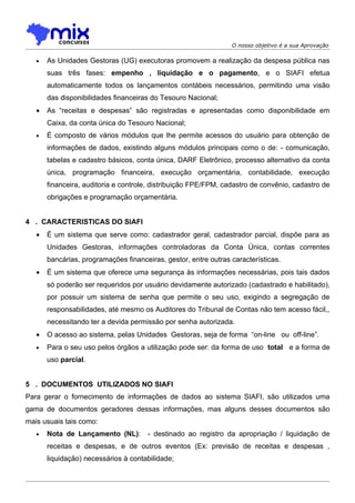 O nosso objetivo é a sua Aprovação

   •   As Unidades Gestoras (UG) executoras promovem a realização da despesa pública nas
       suas três fases: empenho , liquidação e o pagamento, e o SIAFI efetua
       automaticamente todos os lançamentos contábeis necessários, permitindo uma visão
       das disponibilidades financeiras do Tesouro Nacional;
   •   As “receitas e despesas” são registradas e apresentadas como disponibilidade em
       Caixa, da conta única do Tesouro Nacional;
   •   É composto de vários módulos que lhe permite acessos do usuário para obtenção de
       informações de dados, existindo alguns módulos principais como o de: - comunicação,
       tabelas e cadastro básicos, conta única, DARF Eletrônico, processo alternativo da conta
       única, programação financeira, execução orçamentária, contabilidade, execução
       financeira, auditoria e controle, distribuição FPE/FPM, cadastro de convênio, cadastro de
       obrigações e programação orçamentária.


4 . CARACTERISTICAS DO SIAFI
   •   É um sistema que serve como: cadastrador geral, cadastrador parcial, dispõe para as
       Unidades Gestoras, informações controladoras da Conta Única, contas correntes
       bancárias, programações financeiras, gestor, entre outras características.
   •   É um sistema que oferece uma segurança às informações necessárias, pois tais dados
       só poderão ser requeridos por usuário devidamente autorizado (cadastrado e habilitado),
       por possuir um sistema de senha que permite o seu uso, exigindo a segregação de
       responsabilidades, até mesmo os Auditores do Tribunal de Contas não tem acesso fácil,,
       necessitando ter a devida permissão por senha autorizada.
   •   O acesso ao sistema, pelas Unidades Gestoras, seja de forma “on-line ou off-line”.
   •   Para o seu uso pelos órgãos a utilização pode ser: da forma de uso total e a forma de
       uso parcial.


5 . DOCUMENTOS UTILIZADOS NO SIAFI
Para gerar o fornecimento de informações de dados ao sistema SIAFI, são utilizados uma
gama de documentos geradores dessas informações, mas alguns desses documentos são
mais usuais tais como:
   •   Nota de Lançamento (NL):       - destinado ao registro da apropriação / liquidação de
       receitas e despesas, e de outros eventos (Ex: previsão de receitas e despesas ,
       liquidação) necessários à contabilidade;
 