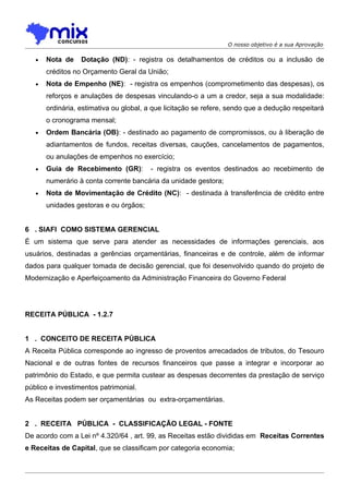O nosso objetivo é a sua Aprovação

   •   Nota de    Dotação (ND): - registra os detalhamentos de créditos ou a inclusão de
       créditos no Orçamento Geral da União;
   •   Nota de Empenho (NE): - registra os empenhos (comprometimento das despesas), os
       reforços e anulações de despesas vinculando-o a um a credor, seja a sua modalidade:
       ordinária, estimativa ou global, a que licitação se refere, sendo que a dedução respeitará
       o cronograma mensal;
   •   Ordem Bancária (OB): - destinado ao pagamento de compromissos, ou à liberação de
       adiantamentos de fundos, receitas diversas, cauções, cancelamentos de pagamentos,
       ou anulações de empenhos no exercício;
   •   Guia de Recebimento (GR):        - registra os eventos destinados ao recebimento de
       numerário à conta corrente bancária da unidade gestora;
   •   Nota de Movimentação de Crédito (NC): - destinada à transferência de crédito entre
       unidades gestoras e ou órgãos;


6 . SIAFI COMO SISTEMA GERENCIAL
É um sistema que serve para atender as necessidades de informações gerenciais, aos
usuários, destinadas a gerências orçamentárias, financeiras e de controle, além de informar
dados para qualquer tomada de decisão gerencial, que foi desenvolvido quando do projeto de
Modernização e Aperfeiçoamento da Administração Financeira do Governo Federal




RECEITA PÚBLICA - 1.2.7


1 . CONCEITO DE RECEITA PÚBLICA
A Receita Pública corresponde ao ingresso de proventos arrecadados de tributos, do Tesouro
Nacional e de outras fontes de recursos financeiros que passe a integrar e incorporar ao
patrimônio do Estado, e que permita custear as despesas decorrentes da prestação de serviço
público e investimentos patrimonial.
As Receitas podem ser orçamentárias ou extra-orçamentárias.


2 . RECEITA PÚBLICA - CLASSIFICAÇÃO LEGAL - FONTE
De acordo com a Lei nº 4.320/64 , art. 99, as Receitas estão divididas em Receitas Correntes
e Receitas de Capital, que se classificam por categoria economia;
 