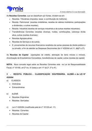 O nosso objetivo é a sua Aprovação

As Receitas Correntes, que se classificam por fontes, dividem-se em:
     •       Receitas Tributárias (impostos, taxas e contribuição de melhoria);
     •       Receita Patrimonial (receitas imobiliárias, receitas de valores mobiliários, participações
             e dividendos, e outras receitas);
     •       Receita Industrial (receitas de serviços industriais e de outras receitas industriais);
     •       Transferências Correntes (receitas diversas, multas, contribuições, cobrança divida
             ativa, outras receitas diversas);
     •       Receitas Agropecuárias;
     •       Receitas de Serviços e de outras;
     •       E, provenientes de recursos financeiros recebidos de outras pessoas de direito público e
             ou privado, a fim de atender as Despesas Decorrentes (lei nº 4320/64 art.11, &&2º e 3º).


As Receitas de Capital              (operações de crédito, alienação de bens móveis e imóveis,
Amortização de Empréstimos Concedidos, transferências de capital, outras receitas de capital)


NOTA: Novo conceito legal sobre as Receitas Correntes esta na Lei de Responsabilidade
Fiscal, nº 101/00, art 2º inc. IV (todo) e art 11º (& 2º, 3º e 4º).


3        .    RECEITA PÚBLICA - CLASSIFICAÇÃO DOUTRINÁRIA, ALEMÃ e da LEI Nº
4320/64
a)           CLASSICA
     •       Ordinárias
     •       Extraordinárias


b)           ALEMÃ
     •       Receitas Originárias
     •       Receitas Derivadas


c)           Lei nº 4320/64 (modificada pela lei nº 101/22,art. 11)
     •       Receitas Correntes
     •       Receitas de Capital
 