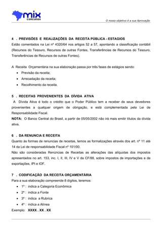O nosso objetivo é a sua Aprovação




4 . PREVISÕES E REALIZAÇÕES DA RECEITA PÚBLICA - ESTAGIOS
Estão comentados na Lei nº 4320/64 nos artigos 52 a 57, apontando a classificação contábil
(Recursos do Tesouro, Recursos de outras Fontes, Transferências de Recursos do Tesouro,
Transferências de Recursos de outras Fontes).


A Receita Orçamentária na sua elaboração passa por três fases de estágios sendo:
   •     Previsão da receita;
   •     Arrecadação da receita;
   •     Recolhimento da receita.


5 . RECEITAS PROVENIENTES DA DÍVIDA ATIVA
 A Dívida Ativa é todo o crédito que o Poder Público tem a receber de seus devedores
provenientes a qualquer origem de obrigação, e está complementada pela Lei de
Responsabilidade Fiscal.
NOTA: O Banco Central do Brasil, a partir de 05/05/2002 não irá mais emitir títulos da dívida
ativa.


6 . DA RENUNCIA E RECEITA
Quanto às formas de renuncias de receitas, temos as formalizações através dos art. nº 11 até
14 da Lei de responsabilidade Fiscal nº 101/00.
Não são consideradas Renúncias de Receitas as alterações das alíquotas dos impostos
apresentados no art. 153, inc. I, II, III, IV e V da CF/88, sobre impostos de importações e de
exportações, IPI e IOF.


7 . CODIFICAÇÃO DA RECEITA ORÇAMENTÁRIA
Para a sua elaboração compreende 8 dígitos, teremos:
   •     1º : indica a Categoria Econômica
   •     2º : indica a Fonte
   •     3º : indica a Rubrica
   •     4º : indica a Alínea
Exemplo: XXXX . XX . XX
 