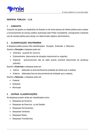 O nosso objetivo é a sua Aprovação




DESPESA PÚBLICA - 1.2.8


1 . CONCEITO
Conjunto de gastos ou dispêndios do Estado ou de outra pessoa do direito público para custear
o funcionamento do serviço público autorizado pelo Poder competente, consignando e fazendo
uso da receita pública para atingir um determinado objetivo administrativo.


2 . CLASSIFICAÇÃO DOUTRINÁRIA
A despesa pública possui três classificações: Duração, Extensão e Natureza.
Quanto a Duração a despesa pode ser:
   •   Ordinária (quando for comum);
   •   Extraordinária (decorrente de situação imprevisível ou urgente);
   •   Especial        (previsível,mas não se sabe quanto ocorrerá (decorrente de sentença
       judicial)).
Quanto a Extensão a despesa pode ser:
   •   Interna       (efetuada na área territorial da entidade de direito que a realiza)
   •   Externa       (efetuadas fora da área territorial da entidade que a realiza).
Quanto a Natureza a despesa pode ser:
   •   Federal;
   •   Estadual;
   •   Municipal.


3 . OUTRAS CLASSIFICAÇÕES
As despesas posem ainda ser classificadas como:
   •   Despesas de Governo;
   •   Despesas de Exercício ou de Gestão;
   •   Despesas Permanentes;
   •   Despesas Variáveis;
   •   Despesas Reais;
   •   Despesas Transferíveis.
 