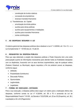 O nosso objetivo é a sua Aprovação

          -   constituição de fundos rotativos
          -   concessão de empréstimos
          -   diversas inversões financeiras
       c) Transferências de Capital
          -   amortização da dívida pública
          -   auxílios para obras públicas
          -   auxílios para equipamentos e instalações
          -   auxílios para inversões financeiras
          -   outras contribuições


5 . AS DESPESAS SEGUNDO A LEI


O sistema gerencial das despesas públicas deve obedecer a Lei nº 4.320/64, art. 12 e 13, e a
Lei Complementar nº 101/00 dos art. 15 até 24.


6 . REQUISITOS DA DESPESA PÚBLICA
Para que seja elaborado o projeto das despesas públicas o Poder Executivo tem uma certa
preocupação quanto às informações necessárias para atender todas as finalidades desejadas
com os dispêndios, buscando com os seus técnicos orçamentários, seja de qualquer esfera
(Federal, Estadual, ou Municipal), alguns requisitos a fim de poderem prever as despesas,
conforme segue:
   •   Utilidade;
   •   Possibilidade Contributiva;
   •   Discussão Pública;
   •   Oportunidade;
   •   Legitimidade;
   •   Legalidade.
7 . FORMA DE EXECUÇÃO – ESTÁGIOS
Para a sua execução, a despesa pública deve seguir um roteiro para a realização efetiva das
despesas, conforme consta na Lei nº 4.320/64, art. 58 a 70 e acrescida da Lei de
Responsabilidade Fiscal nº 101/00 , do Decreto nº 93.872/86, art. 23 ao 35 (Empenho), art. 36 (
Liquidação) e 42 a 44 (Pagamento)
 