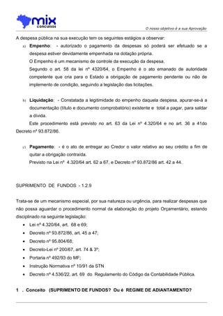 O nosso objetivo é a sua Aprovação

A despesa pública na sua execução tem os seguintes estágios a observar:
   a)   Empenho:      - autorizado o pagamento da despesas só poderá ser efetuado se a
        despesa estiver devidamente empenhada na dotação própria.
        O Empenho é um mecanismo de controle da execução da despesa.
        Segundo o art. 58 da lei nº 4320/64, o Empenho é o ato emanado de autoridade
        competente que cria para o Estado a obrigação de pagamento pendente ou não de
        implemento de condição, seguindo a legislação das licitações.


   b) Liquidação: - Constatada a legitimidade do empenho daquela despesa, apurar-se-á a

        documentação (título e documento comprobatório) existente e total a pagar, para saldar
        a dívida.
        Este procedimento está previsto no art. 63 da Lei nº 4.320/64 e no art. 36 a 41do
Decreto nº 93.872/86.


   c)   Pagamento: - é o ato de entregar ao Credor o valor relativo ao seu crédito a fim de
        quitar a obrigação contraída.
        Previsto na Lei nº 4.320/64 art. 62 a 67, e Decreto nº 93.872/86 art. 42 a 44.




SUPRIMENTO DE FUNDOS - 1.2.9


Trata-se de um mecanismo especial, por sua natureza ou urgência, para realizar despesas que
não possa aguardar o procedimento normal da elaboração do projeto Orçamentário, estando
disciplinado na seguinte legislação:
   •    Lei nº 4.320/64, art. 68 e 69;
   •    Decreto nº 93.872/86, art. 45 a 47;
   •    Decreto nº 95.804/68;
   •    Decreto-Lei nº 200/67, art. 74 & 3º;
   •    Portaria nº 492/93 do MF;
   •    Instrução Normativa nº 10/91 da STN
   •    Decreto nº 4.536/22, art. 69 do Regulamento do Código da Contabilidade Pública.


1 . Conceito (SUPRIMENTO DE FUNDOS? Ou é REGIME DE ADIANTAMENTO?
 