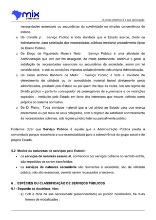 O nosso objetivo é a sua Aprovação

        necessidades essenciais ou secundárias da coletividade ou simples conveniência do
        estado.
   b) De Cretella jr.:        Serviço Público é toda atividade que o Estado exerce, direta ou
        indiretamente, para satisfação das necessidades públicas mediante procedimento típico
        do Direito Público.
   c)   De Diogo de Figueiredo Moreira Neto:            Serviço Público é uma atividade de
        Administração que tem por fim assegurar, de modo permanente, contínuo e geral, a
        satisfação de necessidades essenciais ou secundárias da sociedade, assim por lei
        considerados, e sob as condições impostas unilateralmente pela própria Administração.
   d) De Celso Antônio Bandeira de Mello:             Serviço Público é toda a atividade de
        oferecimento de utilidade ou de comodidade material fruivel diretamente pelos
        administrados, prestado pelo Estado ou por quem lhe faça às vezes, sob um regime de
        Direito público – portanto consagrador de prerrogativas de supremacia e de restrições
        especiais – Instituído pelo Estado em favor dos interesses que houver definido como
        próprios no sistema normativo.
   e)   De Di Pietro: Toda atividade material que a Lei atribui ao Estado para que exerça
        diretamente ou por meio de seus delegados, com o objetivo de satisfazer concretamente
        às necessidades coletivas, sob regime jurídico total ou parcialmente público.


Podemos dizer que Serviço Público é aquele que a Administração Pública presta à
comunidade porque reconhece a sua essencialidade para a sobrevivência do grupo social e do
próprio Estado.


5.2 Modos ou naturezas de serviços pelo Estado:
   •    os serviços de natureza essencial, conhecidos por serviços públicos no sentido estrito,
        são impedidos de serem transferidos;
   •    os serviços de natureza secundária são relevantes à sociedade, são de utilidade
        pública, não são essenciais, permite serem repassados a terceiros.


6 . ESPÉCIES OU CLASSIFICAÇÃO DE SERVIÇOS PÚBLICOS
6.1- Segundo as doutrinas, têm:
        a) Sob a ótica da sua necessidade (essencialidade) ao público destinatário, há duas
           formas de modalidades :
 