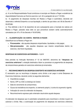 O nosso objetivo é a sua Aprovação

a) A Lei de Responsabilidade Fiscal condiciona à inscrição em Restos a Pagar a existência de
disponibilidade financeira ao final do exercício ( art. 42 e parágrafo da Lei nº 101/00).
b)       O pagamento de despesas inscritas em Restos a Pagar é automático, devendo ser
observado o referido Empenho e a sua liquidação, e dentro do que trata o art. 69 do Decreto nº
93.872/86.
c) Fica definido o dia 31 de dezembro do ano subseqüente para a inscrição de valores em
Restos a Pagar, passado essa data os que porventura existam serão automaticamente
cancelados (art. 67 a 70 do Decreto nº 93.872/86).


3 . CLASSIFICAÇÃO DA CONTA: RESTOS A PAGAR
Classificam-se os Restos a Pagar em:
     •    Processados: são aquelas despesas empenhadas, liquidadas, e não pagas;
     •    Não-processados:       são aquelas despesas que mesmo empenhadas dentro do
          exercício, não foram liquidadas.


DESPESAS DE EXERCÍCIOS ANTERIORES – 1.2.11


Esta prevista na Instrução Normativa nº 12 de 08/07/87, denomina de “despesas de
exercícios anteriores” a dotação destinada a fazer ou processar os pagamentos de despesas
de compromissos gerados em exercícios anteriores já encerrados.


1 . RECONHECIMENTO DA DESPESA EXISTENTE NO EXERCÍCIO ANTERIOR
É necessário que se reconheça à despesa como dívida a ser paga à conta Despesas de
Exercícios Anteriores, devendo conter os seguintes elementos:
     •    Importância a pagar;
     •    Nome, CPF ou CGC e endereço do Credor;
     •    Data do vencimento do compromisso;
     •    Causa da inexistência de empenho, no elemento próprio, à conta do orçamento vigente;
     •    Indicação do nome do ordenador da despesa;
     •    Reconhecimento expresso pelo ordenador atual sobre aquela despesa.


O ordenador de despesas que é autoridade competente para reconhecer a dívida é quem irá
autorizar a dívida. Mas, a autorização do pagamento de despesas de exercícios anteriores
 