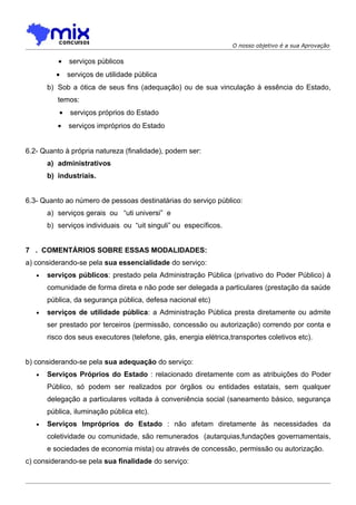 O nosso objetivo é a sua Aprovação


          •   serviços públicos
          •   serviços de utilidade pública
       b) Sob a ótica de seus fins (adequação) ou de sua vinculação à essência do Estado,
          temos:
          •   serviços próprios do Estado
          •   serviços impróprios do Estado


6.2- Quanto à própria natureza (finalidade), podem ser:
       a) administrativos
       b) industriais.


6.3- Quanto ao número de pessoas destinatárias do serviço público:
       a) serviços gerais ou “uti universi” e
       b) serviços individuais ou “uit singuli” ou específicos.


7 . COMENTÁRIOS SOBRE ESSAS MODALIDADES:
a) considerando-se pela sua essencialidade do serviço:
   •   serviços públicos: prestado pela Administração Pública (privativo do Poder Público) à
       comunidade de forma direta e não pode ser delegada a particulares (prestação da saúde
       pública, da segurança pública, defesa nacional etc)
   •   serviços de utilidade pública: a Administração Pública presta diretamente ou admite
       ser prestado por terceiros (permissão, concessão ou autorização) correndo por conta e
       risco dos seus executores (telefone, gás, energia elétrica,transportes coletivos etc).


b) considerando-se pela sua adequação do serviço:
   •   Serviços Próprios do Estado : relacionado diretamente com as atribuições do Poder
       Público, só podem ser realizados por órgãos ou entidades estatais, sem qualquer
       delegação a particulares voltada à conveniência social (saneamento básico, segurança
       pública, iluminação pública etc).
   •   Serviços Impróprios do Estado : não afetam diretamente às necessidades da
       coletividade ou comunidade, são remunerados (autarquias,fundações governamentais,
       e sociedades de economia mista) ou através de concessão, permissão ou autorização.
c) considerando-se pela sua finalidade do serviço:
 