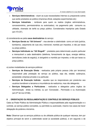O nosso objetivo é a sua Aprovação

   •   Serviços Administrativos : visam as suas necessidades internas ou preparando outros
       que serão prestados ao público (imprensa oficial, estações experimentais etc)
   •   Serviços Industriais : rentáveis para quem os realiza (órgãos administrativos,
       concessionários, permissionários ou autorizados), via pagamento pelo         consumo ou
       utilidade, chamado de tarifa ou preço público. Considerados impróprios pelo Estado
       (art.173 CF).


d) considerando-se pelos seus destinatários do serviço:
   •   Serviços Gerais ou “Uti Universi” : visa atender a coletividade como um todo (polícia,
       bombeiros, calçamento de ruas etc), indivisível, mantido por impostos, e não por taxas
       ou preço público.
   •   Serviços Individuais ou “Uti Singulli” : prestados para determinado usuário particular
       e mensurável a cada destinatário (telefonia, fornecimento de água, energia elétrica,
       domiciliares (rede de esgoto)), é obrigatório e mantido por impostos, e não por taxas ou
       preço público.


e) outras modalidades de serviços públicos:
   •   Serviços de Execução Direta : realizados pela própria pessoa (não por terceiros)
       responsável pela prestação do serviço ao público, seja ela, estatal, autárquica,
       paraestatal, empresa privada e ou particular.
   •   Serviços de Execução Indireta : aqueles que os responsáveis por presta-los aos
       usuários transferem a terceiros a incumbência de realizá-los, mas não delegando.
   •   Serviços Delegados a Particulares : realizados e delegados pelos órgãos da
       Administração    direta ou indireta, ou por: Concessão , Permissão e ou Autorização
       (art.37º & 6 do CF/88).


8 . ORIENTAÇÃO OU REGULAMENTAÇÃO E CONTROLE DO SERVIÇO PÚBLICO
Cabe ao Poder Público da Administração Pública a responsabilidade pela regulamentação e o
controle, ao serviço público concedido, ou permitido ou autorizado, mesmo nos casos de haver
delegação de poderes a terceiros.


Nota: Observar que os serviços públicos ou de utilidade pública de qualquer natureza, tem por
objetivo principal de servir a coletividade social (a sociedade pública), e em segundo o de
 