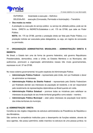 O nosso objetivo é a sua Aprovação

        OUTORGA:           titularidade e execução – Definitivo
        DELEGAÇÃO:         execução (Concessão, Permissão e Autorização) – Transitório
   •   Dos modos ou meios
       A prestação ou execução do serviço público ou serviço de utilidade pública, pode ser de
       forma      DIRETA ou INDIRETA.Estabelece o art. 175 da CF/88, que cabe ao Poder
       Público.
       NOTA: Art. 175 da CF/88, permite a prestação direta ser feita pelo Poder Público, e a
       prestação indireta ser executada pelas delegatárias, ou seja, em regime de concessão
       ou permissão.


11 . ORGANIZAÇÃO ADMINISTRATIVA BRASILEIRA - ADMINISTRAÇÃO DIRETA E
INDIRETA
No Brasil, o Estado tem uma de forma de governo federativo, sob governo Republicano
Presidencialista, democrático, onde a União, os Estados Membros e os Municípios, são
autônomos, promovem a organização administrativa nesses três níveis governamentais,
expressas no art. 37 da CF/88.


No nosso sistema governamental, há quatro espécies de Administração Pública:
   •   Administração Pública Federal – representada pela União, tem por finalidade o dever
       de administrar os interesses.
   •   Administração Pública do Distrito Federal – representada pelo Distrito Federal,tem
       por finalidade atender aos interesses da população ali residente, e de ser responsável
       pelo recebimento de representações diplomáticas ao Brasil quando em visita.
   •   Administração Pública Estadual – promove todas as iniciativas para satisfazer os
       interesses da população de seu limite territorial geográfico como estado – membro.
   •   Administração Pública Municipal – zelar pelos interesses da população local dentro
       dos imites territoriais do município.


a) ADMINISTRAÇÃO DIRETA
Constitui-se dos órgãos integrantes da estrutura administrativa da Presidência da República e
dos Ministérios.
São centros de competência instituídos para o desempenho de funções estatais, através de
seus agentes, não possui patrimônio; estão inseridos na estrutura de uma pessoa jurídica; na
 