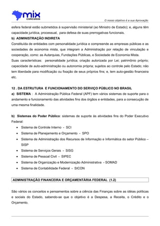 O nosso objetivo é a sua Aprovação

esfera federal estão submetidos à supervisão ministerial (ao Ministro de Estado); e, alguns têm
capacidade jurídica, processual, para defesa de suas prerrogativas funcionais.
b) ADMINISTRAÇÃO INDIRETA
Constituída de entidades com personalidade jurídica e compreende as empresas públicas e as
sociedades de economia mista, que integram a Administração por relação de vinculação e
cooperação, como: as Autarquias, Fundações Públicas, e Sociedade de Economia Mista.
Suas características: personalidade jurídica; criação autorizada por Lei; patrimônio próprio;
capacidade de auto-administração ou autonomia própria; sujeitos ao controle pelo Estado; não
tem liberdade para modificação ou fixação de seus próprios fins; e, tem auto-gestão financeira
etc.


12 . DA ESTRUTURA E FUNCIONAMENTO DO SERVIÇO PÚBLICO NO BRASIL
a) SISTEMA : A Administração Pública Federal (APF) tem vários sistemas de suporte para o
andamento e funcionamento das atividades fins dos órgãos e entidades, para a consecução de
uma mesma finalidade.


b) Sistemas do Poder Público: sistemas de suporte às atividades fins do Poder Executivo
Federal:
   •   Sistema de Controle Interno - SCI
   •   Sistema de Planejamento e Orçamento - SPO
   •   Sistema de Administração dos Recursos de Informação e Informática do setor Público –
       SISP
   •   Sistema de Serviços Gerais - SISG
   •   Sistema de Pessoal Civil - SIPEC
   •   Sistema de Organização e Modernização Administrativa - SOMAD
   •   Sistema de Contabilidade Federal - SICON


ADMINISTRAÇÃO FINANCEIRA E ORÇAMENTÁRIA FEDERAL (1.2)


São vários os conceitos e pensamentos sobre a ciência das Finanças sobre as idéias políticas
e sociais do Estado, sabendo-se que o objetivo é a Despesa, a Receita, o Crédito e o
Orçamento.
 