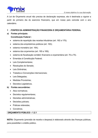 O nosso objetivo é a sua Aprovação

A Lei de Orçamento anual não precisa de declaração expressa, ela é destinada a vigorar a
partir do primeiro dia do exercício financeiro, que em nosso país coincide com o ano
calendário.


1 . FONTES DA ADMINISTRAÇÃO FINANCEIRA E ORÇAMENTÁRIA FEDERAL
a)       Fontes principais:
     Constituição Federal :
     •     sistema de repartição das receitas tributárias (art. 162 a 175);
     •     sistema dos empréstimos públicos (art. 163);
     •     sistema monetário (art. 164);
     •     sistema dos orçamentos (art. 165 a 169);
     •     sistema de fiscalização contábil, financeira e orçamentária (art. 70 a 75).
     •     Emendas à Constituição Federal;
     •     Leis Complementares;
     •     Resoluções do Senado;
     •     Leis Ordinárias;
     •     Tratados e Convenções internacionais;
     •     Leis Delegadas;
     •     Medidas Provisórias;
     •     Decretos Legislativos.
b)       Fontes secundárias:
     •     Atos normativos;
     •     Decretos regulamentares;
     •     Decisões administrativas;
     •     Decisões judiciais;
     •     Práticas reiteradas;
     •     Convênios.
ORÇAMENTO PÚBLICO – 1.2.1


NOTA: Orçamento (previsão de receita e despesa) é elaborado através das finanças públicas,
para possibilitar o crédito público.
 