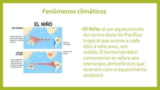 Fenômenos climáticos
•El Niño :é um aquecimento
do centro-leste do Pacífico
tropical que ocorre a cada
dois a sete anos, em
média. O termo também
comumente se refere aos
rearranjos atmosféricos que
ocorrem com o aquecimento
oceânico
 