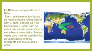 La Niña: a contrapartida de El
Niño.
É um resfriamento das águas
na mesma região. Como ocorre
com El Niño, o termo La Niña
tipicamente é usado para se
referir aos padrões atmosféricos
e oceânicos associados. Muitas
vezes dura mais do que El Niño,
às vezes persistente ou
recorrente por dois ou mais
anos.
 