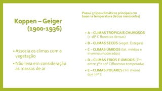 Koppen – Geiger
(1900-1936)
• Associa os climas com a
vegetação
• Não leva em consideração
as massas de ar
Possui 5 tipos climáticos principais cm
base na temperatura (letras maiúsculas)
• A – CLIMAS TROPICAIS CHUVOSOS
(+ 18° C florestas densas)
• B – CLIMAS SECOS (veget. Estepes)
• C – CLIMAS ÚMIDOS (lat. médias e
invernos moderados)
• D – CLIMAS FRIOS E ÚMIDOS (Tm
entre 3° e 10° C)florestas temperadas
• E – CLIMAS POLARES (Tm menos
que 10° C
 