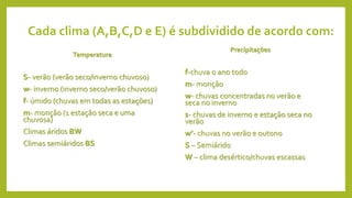 Cada clima (A,B,C,D e E) é subdividido de acordo com:
Temperatura
S- verão (verão seco/inverno chuvoso)
w- inverno (inverno seco/verão chuvoso)
f- úmido (chuvas em todas as estações)
m- monção (1 estação seca e uma
chuvosa)
Climas áridos BW
Climas semiáridos BS
Precipitações
f-chuva o ano todo
m- monção
w- chuvas concentradas no verão e
seca no inverno
s- chuvas de inverno e estação seca no
verão
w’- chuvas no verão e outono
S – Semiárido
W – clima desértico/chuvas escassas
 