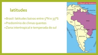 latitudes
•Brasil: latitudes baixas entre 5°N e 33°S
•Predomínio de climas quentes
•Zona intertropical e temperada do sul
 