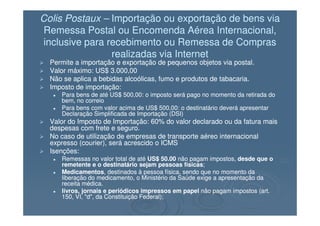 Colis PostauxColis Postaux –– Importação ou exportação de bens viaImportação ou exportação de bens via
Remessa Postal ou Encomenda Aérea Internacional,Remessa Postal ou Encomenda Aérea Internacional,
inclusive para recebimento ou Remessa de Comprasinclusive para recebimento ou Remessa de Compras
realizadas via Internetrealizadas via Internet
Permite a importação e exportação de pequenos objetos via postal.Permite a importação e exportação de pequenos objetos via postal.
Valor máximo: US$ 3.000,00Valor máximo: US$ 3.000,00
Não se aplica a bebidas alcoólicas, fumo e produtos de tabacaria.Não se aplica a bebidas alcoólicas, fumo e produtos de tabacaria.
Imposto de importação:Imposto de importação:
Para bens de até US$ 500,00: o imposto será pago no momento da retirada doPara bens de até US$ 500,00: o imposto será pago no momento da retirada do
bem, no correiobem, no correio
Para bens com valor acima de US$ 500,00: o destinatário deverá apresentarPara bens com valor acima de US$ 500,00: o destinatário deverá apresentar
Declaração Simplificada de Importação (DSI)Declaração Simplificada de Importação (DSI)Declaração Simplificada de Importação (DSI)Declaração Simplificada de Importação (DSI)
Valor do Imposto de Importação: 60% do valor declarado ou da fatura maisValor do Imposto de Importação: 60% do valor declarado ou da fatura mais
despesas com frete e seguro.despesas com frete e seguro.
No caso de utilização de empresas de transporte aéreo internacionalNo caso de utilização de empresas de transporte aéreo internacional
expresso (courier), será acrescido o ICMSexpresso (courier), será acrescido o ICMS
Isenções:Isenções:
Remessas no valor total de atéRemessas no valor total de até US$ 50.00US$ 50.00 não pagam impostos,não pagam impostos, desde que odesde que o
remetente e o destinatário sejam pessoas físicasremetente e o destinatário sejam pessoas físicas;;
MedicamentosMedicamentos, destinados à pessoa física, sendo que no momento da, destinados à pessoa física, sendo que no momento da
liberação do medicamento, o Ministério da Saúde exige a apresentação daliberação do medicamento, o Ministério da Saúde exige a apresentação da
receita médica.receita médica.
livros, jornais e periódicos impressos em papellivros, jornais e periódicos impressos em papel não pagam impostos (art.não pagam impostos (art.
150, VI, "d", da Constituição Federal);150, VI, "d", da Constituição Federal);
 