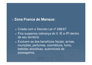 Zona Franca de Manaus:Zona Franca de Manaus:
Criada com o Decreto Lei nº 288/67Criada com o Decreto Lei nº 288/67
Fica suspensa cobrança do II, IE e IPI dentroFica suspensa cobrança do II, IE e IPI dentroFica suspensa cobrança do II, IE e IPI dentroFica suspensa cobrança do II, IE e IPI dentro
de seu territóriode seu território
ExcluemExcluem--se dos benefícios fiscais: armas,se dos benefícios fiscais: armas,
munições, perfumes, cosméticos, fumo,munições, perfumes, cosméticos, fumo,
bebidas alcoólicas, automóveis debebidas alcoólicas, automóveis de
passageiros.passageiros.
 