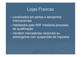 Lojas FrancasLojas Francas
Localizados em portos e aeroportosLocalizados em portos e aeroportos
internacionaisinternacionais
Habilitados pela SRF mediante processoHabilitados pela SRF mediante processo
de qualificaçãode qualificaçãode qualificaçãode qualificação
Vendem mercadorias nacionais ouVendem mercadorias nacionais ou
estrangeiras com suspensão de impostosestrangeiras com suspensão de impostos
 