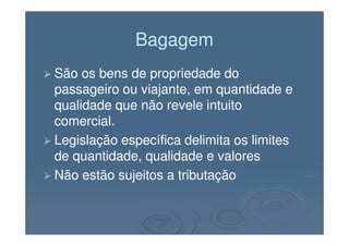 BagagemBagagem
São os bens de propriedade doSão os bens de propriedade do
passageiro ou viajante, em quantidade epassageiro ou viajante, em quantidade e
qualidade que não revele intuitoqualidade que não revele intuito
comercial.comercial.comercial.comercial.
Legislação específica delimita os limitesLegislação específica delimita os limites
de quantidade, qualidade e valoresde quantidade, qualidade e valores
Não estão sujeitos a tributaçãoNão estão sujeitos a tributação
 