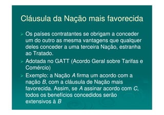 Cláusula da Nação mais favorecidaCláusula da Nação mais favorecida
Os países contratantes se obrigam a concederOs países contratantes se obrigam a conceder
um do outro as mesma vantagens que qualquerum do outro as mesma vantagens que qualquer
deles conceder a uma terceira Nação, estranhadeles conceder a uma terceira Nação, estranha
ao Tratado.ao Tratado.
Adotada no GATT (Acordo Geral sobre Tarifas eAdotada no GATT (Acordo Geral sobre Tarifas e
Comércio)Comércio)
Exemplo: a NaçãoExemplo: a Nação AA firma um acordo com afirma um acordo com a
naçãonação BB, com a cláusula de Nação mais, com a cláusula de Nação mais
favorecida. Assim, sefavorecida. Assim, se AA assinar acordo comassinar acordo com CC,,
todos os benefícios concedidos serãotodos os benefícios concedidos serão
extensivos àextensivos à BB
 