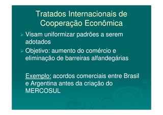 Tratados Internacionais deTratados Internacionais de
Cooperação EconômicaCooperação Econômica
Visam uniformizar padrões a seremVisam uniformizar padrões a serem
adotadosadotados
Objetivo: aumento do comércio eObjetivo: aumento do comércio e
eliminação de barreiras alfandegáriaseliminação de barreiras alfandegáriaseliminação de barreiras alfandegáriaseliminação de barreiras alfandegárias
Exemplo:Exemplo: acordos comerciais entre Brasilacordos comerciais entre Brasil
e Argentina antes da criação doe Argentina antes da criação do
MERCOSULMERCOSUL
 