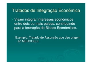Tratados de Integração EconômicaTratados de Integração Econômica
Visam integrar interesses econômicosVisam integrar interesses econômicos
entre dois ou mais países, contribuindoentre dois ou mais países, contribuindo
para a formação de Blocos Econômicos.para a formação de Blocos Econômicos.
Exemplo: Tratado de Assunção que deu origemExemplo: Tratado de Assunção que deu origem
ao MERCOSULao MERCOSUL
 