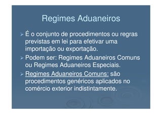 Regimes AduaneirosRegimes Aduaneiros
É o conjunto de procedimentos ou regrasÉ o conjunto de procedimentos ou regras
previstas em lei para efetivar umaprevistas em lei para efetivar uma
importação ou exportação.importação ou exportação.
Podem ser: Regimes Aduaneiros ComunsPodem ser: Regimes Aduaneiros ComunsPodem ser: Regimes Aduaneiros ComunsPodem ser: Regimes Aduaneiros Comuns
ou Regimes Aduaneiros Especiais.ou Regimes Aduaneiros Especiais.
Regimes Aduaneiros Comuns:Regimes Aduaneiros Comuns: sãosão
procedimentos genéricos aplicados noprocedimentos genéricos aplicados no
comércio exterior indistintamente.comércio exterior indistintamente.
 