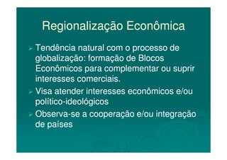 Regionalização EconômicaRegionalização Econômica
Tendência natural com o processo deTendência natural com o processo de
globalização: formação de Blocosglobalização: formação de Blocos
Econômicos para complementar ou suprirEconômicos para complementar ou suprir
interesses comerciais.interesses comerciais.interesses comerciais.interesses comerciais.
Visa atender interesses econômicos e/ouVisa atender interesses econômicos e/ou
políticopolítico--ideológicosideológicos
ObservaObserva--se a cooperação e/ou integraçãose a cooperação e/ou integração
de paísesde países
 