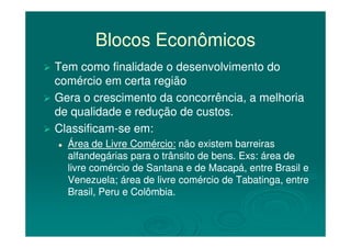 Blocos EconômicosBlocos Econômicos
Tem como finalidade o desenvolvimento doTem como finalidade o desenvolvimento do
comércio em certa regiãocomércio em certa região
Gera o crescimento da concorrência, a melhoriaGera o crescimento da concorrência, a melhoria
de qualidade e redução de custos.de qualidade e redução de custos.
ClassificamClassificam--se em:se em:ClassificamClassificam--se em:se em:
Área de Livre Comércio:Área de Livre Comércio: não existem barreirasnão existem barreiras
alfandegárias para o trânsito de bens. Exs: área dealfandegárias para o trânsito de bens. Exs: área de
livre comércio de Santana e de Macapá, entre Brasil elivre comércio de Santana e de Macapá, entre Brasil e
Venezuela; área de livre comércio de Tabatinga, entreVenezuela; área de livre comércio de Tabatinga, entre
Brasil, Peru e Colômbia.Brasil, Peru e Colômbia.
 