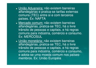 União Aduaneira:União Aduaneira: não existem barreirasnão existem barreiras
alfandegárias e praticaalfandegárias e pratica--se tarifas externasse tarifas externas
comuns (TEC) entre si e com terceiroscomuns (TEC) entre si e com terceiros
países. Ex: NAFTApaíses. Ex: NAFTA
Mercado comum:Mercado comum: não existem barreirasnão existem barreiras
alfandegárias, praticaalfandegárias, pratica--se TEC, há o livrese TEC, há o livre
trânsito de pessoas e capitais, e há regrastrânsito de pessoas e capitais, e há regras
comuns para indústria, comércio e consumo.comuns para indústria, comércio e consumo.comuns para indústria, comércio e consumo.comuns para indústria, comércio e consumo.
Ex: MERCOSULEx: MERCOSUL
União monetária:União monetária: não existem barreirasnão existem barreiras
alfandegárias, praticaalfandegárias, pratica--se TEC, há o livrese TEC, há o livre
trânsito de pessoas e capitais, e há regrastrânsito de pessoas e capitais, e há regras
comuns para indústria, comércio e consumo,comuns para indústria, comércio e consumo,
e adotae adota--se uma moeda comum nos paísesse uma moeda comum nos países--
membros. Ex: União Européiamembros. Ex: União Européia
 