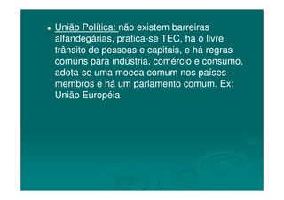 União Política:União Política: não existem barreirasnão existem barreiras
alfandegárias, praticaalfandegárias, pratica--se TEC, há o livrese TEC, há o livre
trânsito de pessoas e capitais, e há regrastrânsito de pessoas e capitais, e há regras
comuns para indústria, comércio e consumo,comuns para indústria, comércio e consumo,
adotaadota--se uma moeda comum nos paísesse uma moeda comum nos países--
membros e há um parlamento comum. Ex:membros e há um parlamento comum. Ex:
União EuropéiaUnião EuropéiaUnião EuropéiaUnião Européia
 
