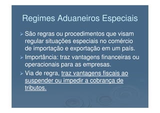 Regimes Aduaneiros EspeciaisRegimes Aduaneiros Especiais
São regras ou procedimentos que visamSão regras ou procedimentos que visam
regular situações especiais no comércioregular situações especiais no comércio
de importação e exportação em um país.de importação e exportação em um país.
Importância: traz vantagens financeiras ouImportância: traz vantagens financeiras ouImportância: traz vantagens financeiras ouImportância: traz vantagens financeiras ou
operacionais para as empresas.operacionais para as empresas.
Via de regra,Via de regra, traz vantagens fiscais aotraz vantagens fiscais ao
suspender ou impedir a cobrança desuspender ou impedir a cobrança de
tributos.tributos.
 