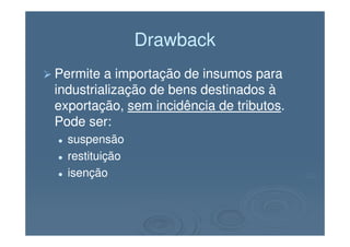 DrawbackDrawback
Permite a importação de insumos paraPermite a importação de insumos para
industrialização de bens destinados àindustrialização de bens destinados à
exportação,exportação, sem incidência de tributossem incidência de tributos..
Pode ser:Pode ser:Pode ser:Pode ser:
suspensãosuspensão
restituiçãorestituição
isençãoisenção
 