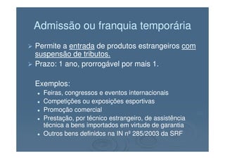 Admissão ou franquia temporáriaAdmissão ou franquia temporária
Permite aPermite a entradaentrada de produtos estrangeirosde produtos estrangeiros comcom
suspensão de tributos.suspensão de tributos.
Prazo: 1 ano, prorrogável por mais 1.Prazo: 1 ano, prorrogável por mais 1.
Exemplos:Exemplos:Exemplos:Exemplos:
Feiras, congressos e eventos internacionaisFeiras, congressos e eventos internacionais
Competições ou exposições esportivasCompetições ou exposições esportivas
Promoção comercialPromoção comercial
Prestação, por técnico estrangeiro, de assistênciaPrestação, por técnico estrangeiro, de assistência
técnica a bens importados em virtude de garantiatécnica a bens importados em virtude de garantia
Outros bens definidos na IN nº 285/2003 da SRFOutros bens definidos na IN nº 285/2003 da SRF
 