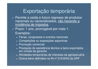 Exportação temporáriaExportação temporária
Permite a saída e futuro regresso de produtosPermite a saída e futuro regresso de produtos
nacionais ou nacionalizados,nacionais ou nacionalizados, não havendo anão havendo a
incidência de impostosincidência de impostos..
Prazo: 1 ano, prorrogável por mais 1.Prazo: 1 ano, prorrogável por mais 1.
Exemplos:Exemplos:Exemplos:Exemplos:
Feiras, congressos e eventos nacionaisFeiras, congressos e eventos nacionais
Competições ou exposições esportivasCompetições ou exposições esportivas
Promoção comercialPromoção comercial
Prestação de assistência técnica a bens exportadosPrestação de assistência técnica a bens exportados
em virtude de garantiaem virtude de garantia
Atividades temporárias de interesse da agropecuáriaAtividades temporárias de interesse da agropecuária
Outros bens definidos na IN nº 319/2003 da SRFOutros bens definidos na IN nº 319/2003 da SRF
 