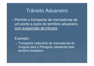Trânsito AduaneiroTrânsito Aduaneiro
Permite o transporte de mercadorias dePermite o transporte de mercadorias de
um ponto a outro do território aduaneiro,um ponto a outro do território aduaneiro,
com suspensão de tributoscom suspensão de tributos..
Exemplo:Exemplo:
Transporte rodoviário de mercadorias doTransporte rodoviário de mercadorias do
Uruguai para o Paraguai, passando peloUruguai para o Paraguai, passando pelo
território brasileiro.território brasileiro.
 