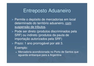 Entreposto AduaneiroEntreposto Aduaneiro
Permite o depósito de mercadorias em localPermite o depósito de mercadorias em local
determinado do território aduaneiro,determinado do território aduaneiro, comcom
suspensão de tributossuspensão de tributos..
Pode ser direto (produtos discriminados pelaPode ser direto (produtos discriminados pelaPode ser direto (produtos discriminados pelaPode ser direto (produtos discriminados pela
SRF) ou indireto (produtos da pauta deSRF) ou indireto (produtos da pauta de
importação autorizados pela SRF)importação autorizados pela SRF)
Prazo: 1 ano prorrogável por até 3.Prazo: 1 ano prorrogável por até 3.
Exemplo:Exemplo:
Mercadoria acondicionada no Porto de Santos queMercadoria acondicionada no Porto de Santos que
aguarda embarque para a Argentinaaguarda embarque para a Argentina
 