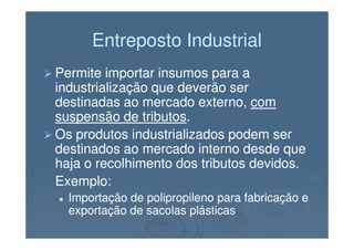 Entreposto IndustrialEntreposto Industrial
Permite importar insumos para aPermite importar insumos para a
industrialização que deverão serindustrialização que deverão ser
destinadas ao mercado externo,destinadas ao mercado externo, comcom
suspensão de tributossuspensão de tributos..
Os produtos industrializados podem serOs produtos industrializados podem ser
destinados ao mercado interno desde quedestinados ao mercado interno desde que
haja o recolhimento dos tributos devidos.haja o recolhimento dos tributos devidos.
Exemplo:Exemplo:
Importação de polipropileno para fabricação eImportação de polipropileno para fabricação e
exportação de sacolas plásticasexportação de sacolas plásticas
 