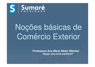 Noções básicas deNoções básicas de
Comércio ExteriorComércio ExteriorComércio ExteriorComércio Exterior
Professora Ana Maria Matta Walcher
Skype: ana.maria.walcher37
 