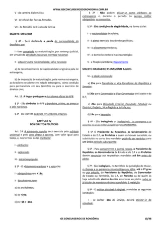WWW.OSCONCURSEIROSDERONDONIA.COM.BR
OS CONCURSEIROS DE RONDÔNIA 10/48
V - da carreira diplomática;
VI - de oficial das Forças Armadas.
VII - de Ministro de Estado da Defesa
MACETE: MP3.COM
§ 4º - Será declarada a perda da nacionalidade do
brasileiro que:
I - tiver cancelada sua naturalização, por sentença judicial,
em virtude de atividade nociva ao interesse nacional;
II - adquirir outra nacionalidade, salvo no casos:
a) de reconhecimento de nacionalidade originária pela lei
estrangeira;
b) de imposição de naturalização, pela norma estrangeira,
ao brasileiro residente em estado estrangeiro, como condição
para permanência em seu território ou para o exercício de
direitos civis;
Art. 13. A língua portuguesa é o idioma oficial da RFB.
§ 1º - São símbolos da RFB a bandeira, o hino, as armas e
o selo nacionais.
§ 2º - Os E/DF/M poderão ter símbolos próprios.
CAPÍTULO IV
DOS DIREITOS POLÍTICOS
Art. 14. A soberania popular será exercida pelo sufrágio
universal e pelo voto direto e secreto, com valor igual para
todos, e, nos termos da lei, mediante:
I - plebiscito;
II - referendo;
III - iniciativa popular.
§ 1º - O alistamento eleitoral e o voto são:
I - obrigatórios para +18a;
II - facultativos para:
a) os analfabetos;
b) os +70a;
c) os +16 e -18a.
§ 2º - Não podem alistar-se como eleitores os
estrangeiros e, durante o período do serviço militar
obrigatório, os conscritos.
§ 3º - São condições de elegibilidade, na forma da lei:
I - a nacionalidade brasileira;
II - o pleno exercício dos direitos políticos;
III - o alistamento eleitoral;
IV - o domicílio eleitoral na circunscrição;
V - a filiação partidária; Regulamento
MACETE: BRASILEIRO PLENAMENTE FALIDO.
VI - a idade mínima de:
a) 35a para Presidente e Vice-Presidente da República e
Senador;
b) 30a para Governador e Vice-Governador de Estado e do
D.F;
c) 21a para Deputado Federal, Deputado Estadual ou
Distrital, Prefeito, Vice-Prefeito e juiz de paz;
d) 18a para Vereador.
§ 4º - São inelegíveis os inalistáveis [os estrangeiros e os
conscritos no serviço militar obrigatório] e os analfabetos.
§ 5º O Presidente da República, os Governadores de
Estado e do D.F, os Prefeitos e quem os houver sucedido, ou
substituído no curso dos mandatos poderão ser reeleitos para
um único período subseqüente.
§ 6º - Para concorrerem a outros cargos, o Presidente da
República, os Governadores de Estado e do D.F e os Prefeitos
devem renunciar aos respectivos mandatos até 6m antes do
pleito.
§ 7º - São inelegíveis, no território de jurisdição do titular,
o cônjuge e os parentes consangüíneos ou afins, até o 2º grau
ou por adoção, do Presidente da República, de Governador
de Estado ou Território, do D.F, de Prefeito ou de quem os
haja substituído dentro dos 6m anteriores ao pleito, salvo se
já titular de mandato eletivo e candidato à reeleição.
§ 8º - O militar alistável é elegível, atendidas as seguintes
condições:
I - se contar -10a de serviço, deverá afastar-se da
atividade;
 
