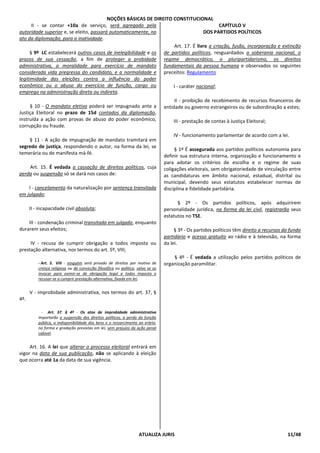 NOÇÕES BÁSICAS DE DIREITO CONSTITUCIONAL
ATUALIZA JURIS 11/48
II - se contar +10a de serviço, será agregado pela
autoridade superior e, se eleito, passará automaticamente, no
ato da diplomação, para a inatividade.
§ 9º LC estabelecerá outros casos de inelegibilidade e os
prazos de sua cessação, a fim de proteger a probidade
administrativa, a moralidade para exercício de mandato
considerada vida pregressa do candidato, e a normalidade e
legitimidade das eleições contra a influência do poder
econômico ou o abuso do exercício de função, cargo ou
emprego na administração direta ou indireta.
§ 10 - O mandato eletivo poderá ser impugnado ante a
Justiça Eleitoral no prazo de 15d contados da diplomação,
instruída a ação com provas de abuso do poder econômico,
corrupção ou fraude.
§ 11 - A ação de impugnação de mandato tramitará em
segredo de justiça, respondendo o autor, na forma da lei, se
temerária ou de manifesta má-fé.
Art. 15. É vedada a cassação de direitos políticos, cuja
perda ou suspensão só se dará nos casos de:
I - cancelamento da naturalização por sentença transitada
em julgado;
II - incapacidade civil absoluta;
III - condenação criminal transitada em julgado, enquanto
durarem seus efeitos;
IV - recusa de cumprir obrigação a todos imposta ou
prestação alternativa, nos termos do art. 5º, VIII;
- Art. 5. VIII - ninguém será privado de direitos por motivo de
crença religiosa ou de convicção filosófica ou política, salvo se as
invocar para eximir-se de obrigação legal a todos imposta e
recusar-se a cumprir prestação alternativa, fixada em lei;
V - improbidade administrativa, nos termos do art. 37, §
4º.
- Art. 37. § 4º - Os atos de improbidade administrativa
importarão a suspensão dos direitos políticos, a perda da função
pública, a indisponibilidade dos bens e o ressarcimento ao erário,
na forma e gradação previstas em lei, sem prejuízo da ação penal
cabível.
Art. 16. A lei que alterar o processo eleitoral entrará em
vigor na data de sua publicação, não se aplicando à eleição
que ocorra até 1a da data de sua vigência.
CAPÍTULO V
DOS PARTIDOS POLÍTICOS
Art. 17. É livre a criação, fusão, incorporação e extinção
de partidos políticos, resguardados a soberania nacional, o
regime democrático, o pluripartidarismo, os direitos
fundamentais da pessoa humana e observados os seguintes
preceitos: Regulamento
I - caráter nacional;
II - proibição de recebimento de recursos financeiros de
entidade ou governo estrangeiros ou de subordinação a estes;
III - prestação de contas à Justiça Eleitoral;
IV - funcionamento parlamentar de acordo com a lei.
§ 1º É assegurada aos partidos políticos autonomia para
definir sua estrutura interna, organização e funcionamento e
para adotar os critérios de escolha e o regime de suas
coligações eleitorais, sem obrigatoriedade de vinculação entre
as candidaturas em âmbito nacional, estadual, distrital ou
municipal, devendo seus estatutos estabelecer normas de
disciplina e fidelidade partidária.
§ 2º - Os partidos políticos, após adquirirem
personalidade jurídica, na forma da lei civil, registrarão seus
estatutos no TSE.
§ 3º - Os partidos políticos têm direito a recursos do fundo
partidário e acesso gratuito ao rádio e à televisão, na forma
da lei.
§ 4º - É vedada a utilização pelos partidos políticos de
organização paramilitar.
 