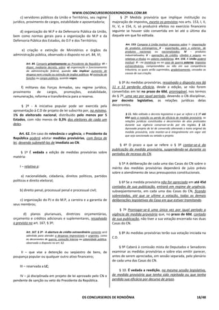 WWW.OSCONCURSEIROSDERONDONIA.COM.BR
OS CONCURSEIROS DE RONDÔNIA 18/48
c) servidores públicos da União e Territórios, seu regime
jurídico, provimento de cargos, estabilidade e aposentadoria;
d) organização do M.P e da Defensoria Pública da União,
bem como normas gerais para a organização do M.P e da
Defensoria Pública dos Estados, do D.F e dos Territórios;
e) criação e extinção de Ministérios e órgãos da
administração pública, observado o disposto no art. 84, VI;
Art. 84. Compete privativamente ao Presidente da República: VI –
dispor, mediante decreto, sobre: a) organização e funcionamento
da administração federal, quando não implicar aumento de
despesa nem criação ou extinção de órgãos públicos; b) extinção de
funções ou cargos públicos, quando vagos;
f) militares das Forças Armadas, seu regime jurídico,
provimento de cargos, promoções, estabilidade,
remuneração, reforma e transferência para a reserva.
§ 2º - A iniciativa popular pode ser exercida pela
apresentação à C.D de projeto de lei subscrito por, no mínimo,
1% do eleitorado nacional, distribuído pelo menos por 5
Estados, com não menos de 0,3% dos eleitores de cada um
deles.
Art. 62. Em caso de relevância e urgência, o Presidente da
República poderá adotar medidas provisórias, com força de
lei, devendo submetê-las de imediato ao CN.
§ 1º É vedada a edição de medidas provisórias sobre
matéria:
I – relativa a:
a) nacionalidade, cidadania, direitos políticos, partidos
políticos e direito eleitoral;
b) direito penal, processual penal e processual civil;
c) organização do PJ e do M.P, a carreira e a garantia de
seus membros;
d) planos plurianuais, diretrizes orçamentárias,
orçamento e créditos adicionais e suplementares, ressalvado
o previsto no art. 167, § 3º;
Art. 167. § 3º - A abertura de crédito extraordinário somente será
admitida para atender a despesas imprevisíveis e urgentes, como
as decorrentes de guerra, comoção interna ou calamidade pública,
observado o disposto no art. 62.
II – que vise a detenção ou seqüestro de bens, de
poupança popular ou qualquer outro ativo financeiro;
III – reservada a LC;
IV – já disciplinada em projeto de lei aprovado pelo CN e
pendente de sanção ou veto do Presidente da República.
§ 2º Medida provisória que implique instituição ou
majoração de impostos, exceto os previstos nos arts. 153, I, II,
IV, V, e 154, II, só produzirá efeitos no exercício financeiro
seguinte se houver sido convertida em lei até o último dia
daquele em que foi editada.
Art. 153. Compete à União instituir impostos sobre: I - importação
de produtos estrangeiros; II - exportação, para o exterior, de
produtos nacionais ou nacionalizados; IV - produtos
industrializados; V - operações de crédito, câmbio e seguro, ou
relativas a títulos ou valores mobiliários; Art. 154. A União poderá
instituir: II - na iminência ou no caso de guerra externa, impostos
extraordinários, compreendidos ou não em sua competência
tributária, os quais serão suprimidos, gradativamente, cessadas as
causas de sua criação.
§ 3º As medidas provisórias, ressalvado o disposto nos §§
11 e 12 perderão eficácia, desde a edição, se não forem
convertidas em lei no prazo de 60d, prorrogável, nos termos
do § 7º, uma vez por igual período, devendo o CN disciplinar,
por decreto legislativo, as relações jurídicas delas
decorrentes.
§ 11. Não editado o decreto legislativo a que se refere o § 3º até
60d após a rejeição ou perda de eficácia de medida provisória, as
relações jurídicas constituídas e decorrentes de atos praticados
durante sua vigência conservar-se-ão por ela regidas. § 12.
Aprovado projeto de lei de conversão alterando o texto original da
medida provisória, esta manter-se-á integralmente em vigor até
que seja sancionado ou vetado o projeto.
§ 4º O prazo a que se refere o § 3º contar-se-á da
publicação da medida provisória, suspendendo-se durante os
períodos de recesso do CN.
§ 5º A deliberação de cada uma das Casas do CN sobre o
mérito das medidas provisórias dependerá de juízo prévio
sobre o atendimento de seus pressupostos constitucionais.
§ 6º Se a medida provisória não for apreciada em até 45d
contados de sua publicação, entrará em regime de urgência,
subseqüentemente, em cada uma das Casas do CN, ficando
sobrestadas, até que se ultime a votação, todas as demais
deliberações legislativas da Casa em que estiver tramitando.
§ 7º Prorrogar-se-á uma única vez por igual período a
vigência de medida provisória que, no prazo de 60d, contado
de sua publicação, não tiver a sua votação encerrada nas duas
Casas do CN.
§ 8º As medidas provisórias terão sua votação iniciada na
C.D.
§ 9º Caberá à comissão mista de Deputados e Senadores
examinar as medidas provisórias e sobre elas emitir parecer,
antes de serem apreciadas, em sessão separada, pelo plenário
de cada uma das Casas do CN.
§ 10. É vedada a reedição, na mesma sessão legislativa,
de medida provisória que tenha sido rejeitada ou que tenha
perdido sua eficácia por decurso de prazo.
 